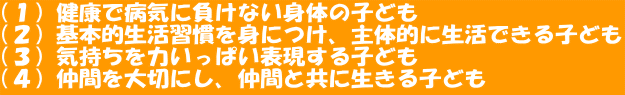 （１）健康で病気に負けない身体の子ども （２）基本的生活習慣を身につけ、主体的に生活できる子ども （３）気持ちを力いっぱい表現する子ども （４）仲間を大切にし、仲間と共に生きる子ども