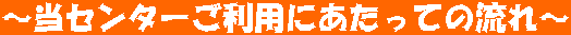 ~当センターご利用にあたっての流れ~